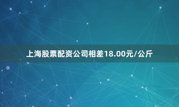 上海股票配资公司相差18.00元/公斤