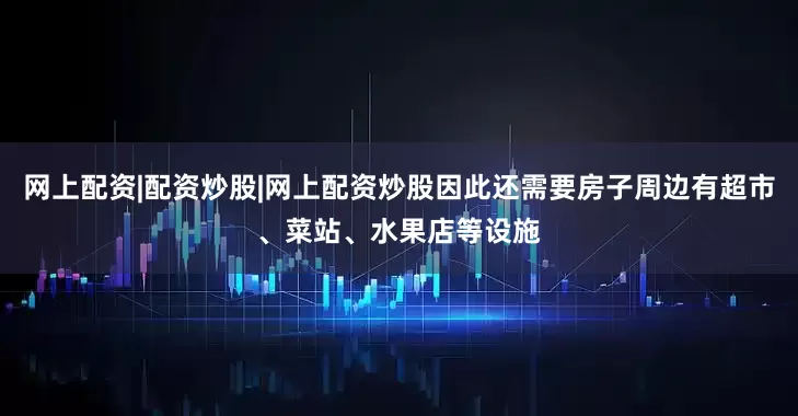 网上配资|配资炒股|网上配资炒股因此还需要房子周边有超市、菜站、水果店等设施
