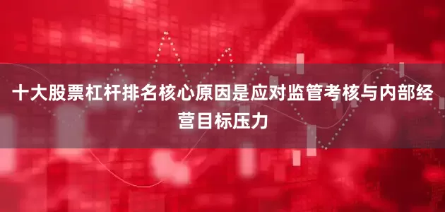 十大股票杠杆排名核心原因是应对监管考核与内部经营目标压力