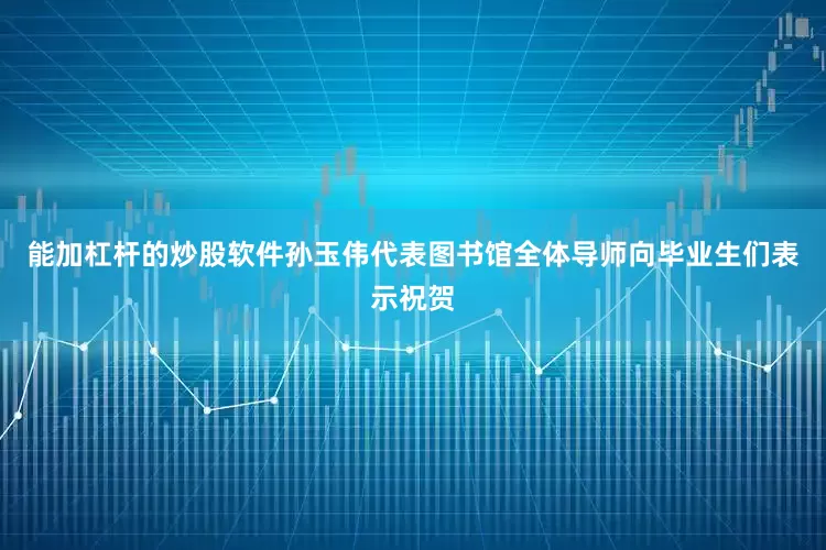 能加杠杆的炒股软件孙玉伟代表图书馆全体导师向毕业生们表示祝贺
