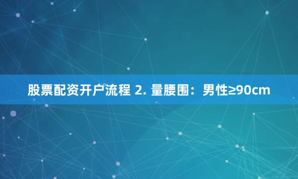 股票配资开户流程 2. 量腰围：男性≥90cm