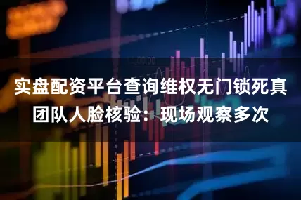 实盘配资平台查询维权无门锁死真团队人脸核验：现场观察多次