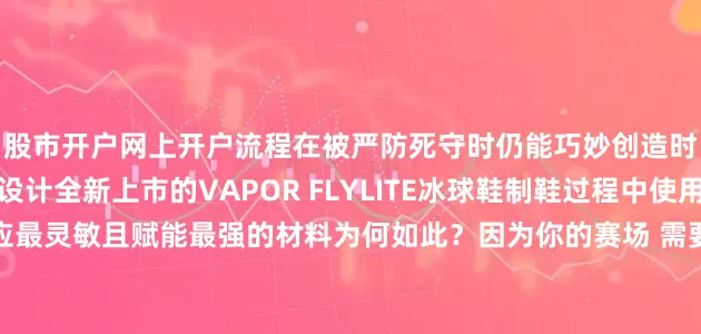 股市开户网上开户流程在被严防死守时仍能巧妙创造时间和空间的球员而设计全新上市的VAPOR FLYLITE冰球鞋制鞋过程中使用了Bauer有史以来反应最灵敏且赋能最强的材料为何如此？因为你的赛场 需要它弹性更好的材料遍布鞋身让球员在冰上滑动更自如可助力球员做出更快的反应这款冰球鞋还具备主动弹性特性每次滑行都能感受到充沛能量从而在冰面上灵活自如令对手难以捉摸带上你的那双FLYLITE冰球鞋 开启属于你