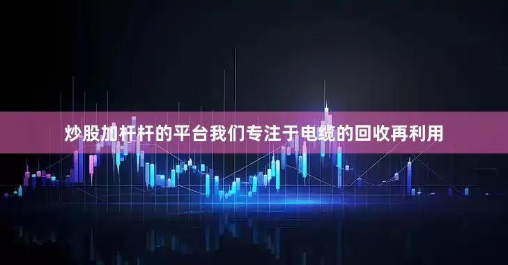 炒股加杆杆的平台我们专注于电缆的回收再利用