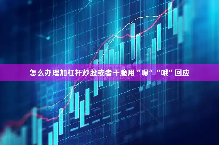 怎么办理加杠杆炒股或者干脆用“嗯”“哦”回应