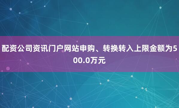 配资公司资讯门户网站申购、转换转入上限金额为500.0万元