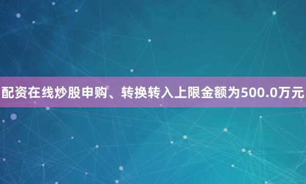 配资在线炒股申购、转换转入上限金额为500.0万元