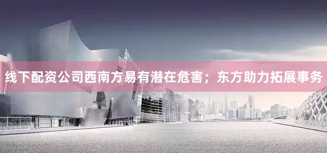 线下配资公司西南方易有潜在危害；东方助力拓展事务