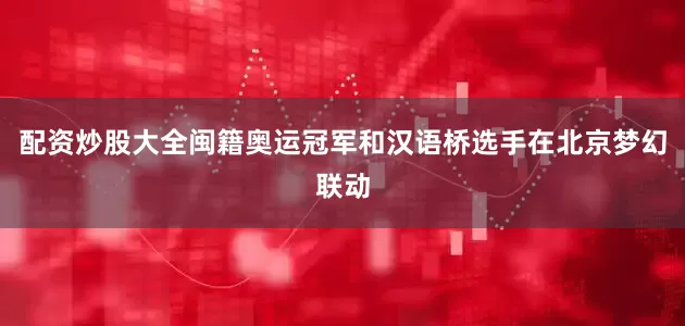 配资炒股大全闽籍奥运冠军和汉语桥选手在北京梦幻联动