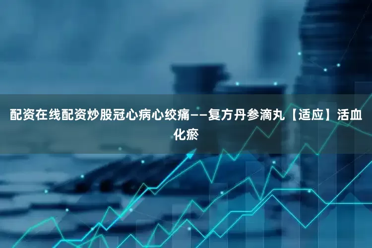 配资在线配资炒股冠心病心绞痛——复方丹参滴丸【适应】活血化瘀