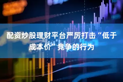 配资炒股理财平台严厉打击“低于成本价”竞争的行为