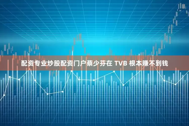 配资专业炒股配资门户蔡少芬在 TVB 根本赚不到钱
